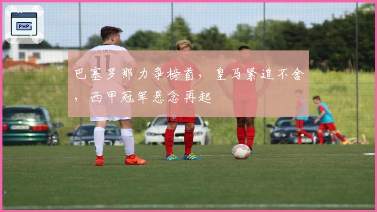 巴塞罗那力争榜首，皇马紧追不舍，西甲冠军悬念再起