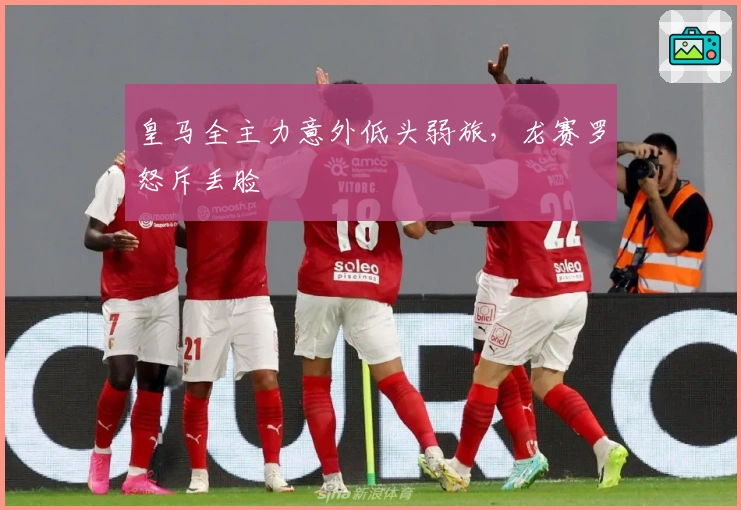 皇马全主力意外低头弱旅，龙赛罗怒斥丢脸