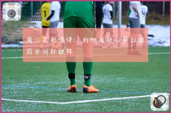 周六足彩伤停：利物浦核心萨拉赫因非洲杯缺阵