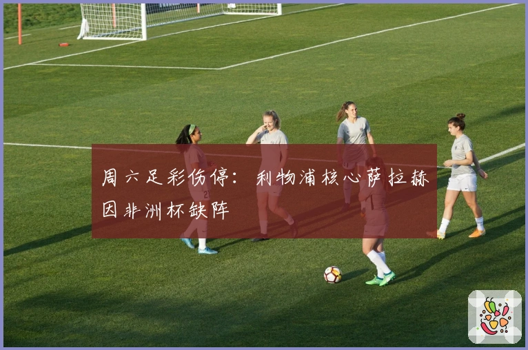 周六足彩伤停：利物浦核心萨拉赫因非洲杯缺阵