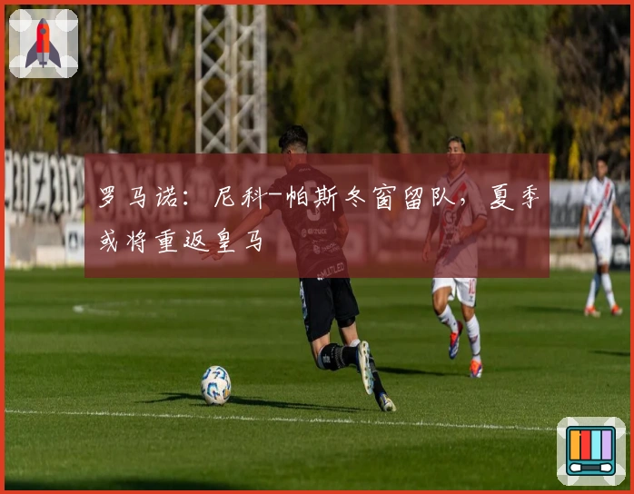 罗马诺：尼科-帕斯冬窗留队，夏季或将重返皇马