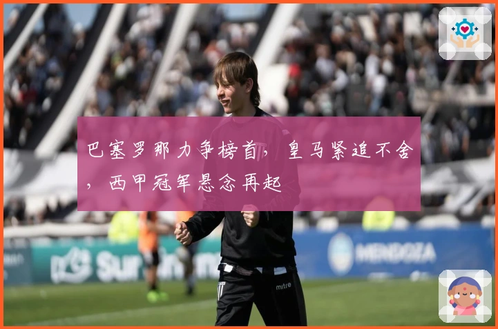 巴塞罗那力争榜首,皇马紧追不舍,西甲冠军悬念再起