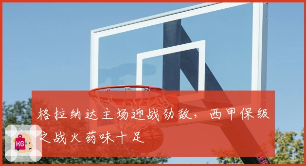 格拉纳达主场迎战劲敌,西甲保级之战火药味十足