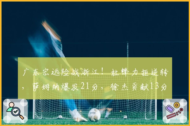 广东宏远险战浙江！杜锋力拒逆转，萨姆纳爆发21分，徐杰贡献13分