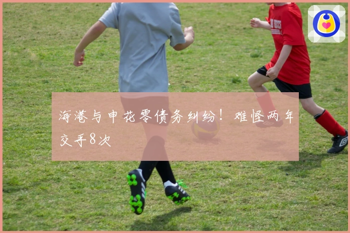 海港与申花零债务纠纷！难怪两年交手8次