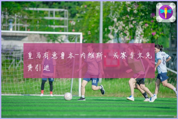 皇马有意鲁本-内维斯，或赛季末免费引进